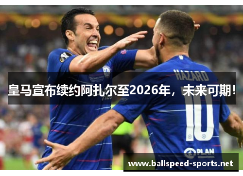 皇马宣布续约阿扎尔至2026年，未来可期！